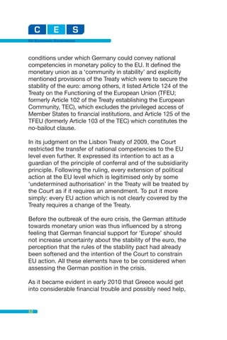 EU Economic Governance



conditions under which Germany could convey national
competencies in monetary policy to the EU. It defined the
monetary union as a ‘community in stability’ and explicitly
mentioned provisions of the Treaty which were to secure the
stability of the euro: among others, it listed Article 124 of the
Treaty on the Functioning of the European Union (TFEU;
formerly Article 102 of the Treaty establishing the European
Community, TEC), which excludes the privileged access of
Member States to financial institutions, and Article 125 of the
TFEU (formerly Article 103 of the TEC) which constitutes the
no-bailout clause.

In its judgment on the Lisbon Treaty of 2009, the Court
restricted the transfer of national competencies to the EU
level even further. It expressed its intention to act as a
guardian of the principle of conferral and of the subsidiarity
principle. Following the ruling, every extension of political
action at the EU level which is legitimised only by some
‘undetermined authorisation’ in the Treaty will be treated by
the Court as if it requires an amendment. To put it more
simply: every EU action which is not clearly covered by the
Treaty requires a change of the Treaty.

Before the outbreak of the euro crisis, the German attitude
towards monetary union was thus influenced by a strong
feeling that German financial support for ‘Europe’ should
not increase uncertainty about the stability of the euro, the
perception that the rules of the stability pact had already
been softened and the intention of the Court to constrain
EU action. All these elements have to be considered when
assessing the German position in the crisis.

As it became evident in early 2010 that Greece would get
into considerable financial trouble and possibly need help,


52
 