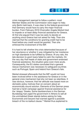 EU Economic Governance



crisis management seemed to follow a pattern: most
Member States and the Commission were eager to help;
only Berlin held back. It was clear to the federal government
that Germany would have to carry the major financial
burden. From February 2010 Chancellor Angela Merkel tried
to impede or at least delay financial assistance for Greece.
At first she argued that it was too early to decide on
anything since Greece had not asked for help. Then she
claimed that the conditions for granting credit had to be
fixed before any credit would be granted. Then she
enforced the involvement of the IMF.

It is hard to tell whether the crisis deteriorated because of
her reluctance or whether it was mitigated by her insistence
on high standards to be fulfilled by Greece. At any rate, the
late decision to grant loans failed to calm the markets. On
the very day that heads of state and government endorsed
financial assistance, the situation grew even more acute.
Consequently, the EU states concluded that a general
rescue mechanism was necessary to safeguard countries
such as Portugal, Spain and Ireland from Greece’s fate.

Merkel stressed afterwards that the IMF would not have
been involved either in the assistance for Greece or in the
general crisis mechanism had she not been so relentless. It
was obvious, however, that her attitude was based more on
domestic policy motives than on concern about an
economically sound solution. Elements of the German press
had led a harsh campaign against financial assistance for
the ‘sloppy’ Greeks. Some backbenchers in the German
Bundestag had urged the government in Athens to sell all
the uninhabited Greek islands before asking for help.
Economists and lawyers had warned against a possible
breach of the no-bailout clause.18 Merkel thus explained to


                                                              53
 