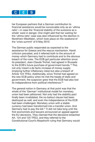 EU Economic Governance



her European partners that a German contribution to
financial assistance would be conceivable only as an ‘ultima
ratio’—in case the ‘financial stability of the eurozone as a
whole’ were in danger. One might add that her waiting for
the ‘ultima ratio’ case was also influenced by the election in
Nordrhein-Westfalen, which took place on the weekend of
the ‘crisis summit’ of 9 May 2010.

The German public responded as expected to the
assistance for Greece and the rescue mechanism. Harsh
criticism prevailed, and it referred both to the amount of
money which Germany had to contribute and to the obvious
breach of the rules. The ECB got particular attention since
its president, Jean-Claude Trichet, had agreed in Brussels
to the ECB’s future purchase of government bonds.19 This
not only meant a de facto increase of money supply
(implying further inflationary risks) but also a breach of
Article 124 TFEU. Additionally, since Trichet had agreed on
the new ECB policy when he met the heads of state and
government, the suspicion grew that the ECB had also lost
its independence from political interference.20

The general notion in Germany at that point was that the
whole of the ‘German’ institutional model for monetary
union had been jettisoned. Not only had the stability pact
finally been invalidated, the no-bailout clause had been
destroyed as well, and even the independence of the ECB
had been challenged. Monetary union with a stable
currency had been transformed into a transfer union. And
Germany had to pay the bill.21 It did not take long until the
first economists and lawyers announced an appeal against
the EU decisions. They claimed that the decisions breached
Art. 124 and 125 TFEU, and they referred to the
Constitutional Court’s Maastricht ruling that Germany would


54
 