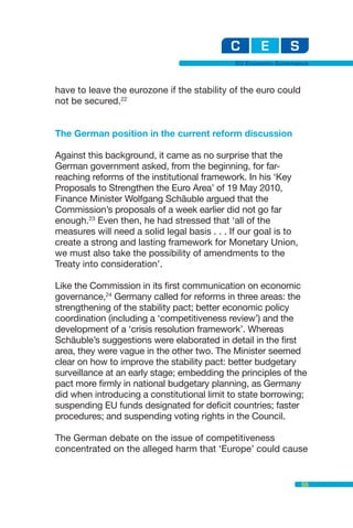 EU Economic Governance



have to leave the eurozone if the stability of the euro could
not be secured.22


The German position in the current reform discussion

Against this background, it came as no surprise that the
German government asked, from the beginning, for far-
reaching reforms of the institutional framework. In his ‘Key
Proposals to Strengthen the Euro Area’ of 19 May 2010,
Finance Minister Wolfgang Schäuble argued that the
Commission’s proposals of a week earlier did not go far
enough.23 Even then, he had stressed that ‘all of the
measures will need a solid legal basis . . . If our goal is to
create a strong and lasting framework for Monetary Union,
we must also take the possibility of amendments to the
Treaty into consideration’.

Like the Commission in its first communication on economic
governance,24 Germany called for reforms in three areas: the
strengthening of the stability pact; better economic policy
coordination (including a ‘competitiveness review’) and the
development of a ‘crisis resolution framework’. Whereas
Schäuble’s suggestions were elaborated in detail in the first
area, they were vague in the other two. The Minister seemed
clear on how to improve the stability pact: better budgetary
surveillance at an early stage; embedding the principles of the
pact more firmly in national budgetary planning, as Germany
did when introducing a constitutional limit to state borrowing;
suspending EU funds designated for deficit countries; faster
procedures; and suspending voting rights in the Council.

The German debate on the issue of competitiveness
concentrated on the alleged harm that ‘Europe’ could cause


                                                                 55
 