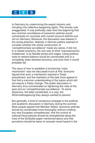 EU Economic Governance



to Germany by undermining the export industry and
intruding into collective bargaining rights. This anxiety was
exaggerated. It was politically clear from the beginning that
any common surveillance of economic policies would
concentrate on countries with current account deficits and
not on Germany. Moreover, the discussion was steered in
the wrong direction. Nobody in German politics seemed to
consider whether the whole construction of
‘competitiveness surveillance’ made any sense. It did not.
In a market economy, the only way to level ‘macroeconomic
imbalances’ is by flexible prices and wages. Using political
tools to restore balance would be conceivable only in a
completely state-directed economy, and even then it would
probably fail.

The issue of how to establish a functioning ‘crisis
mechanism’ was not discussed much at first. Everyone
figured that such a mechanism required a Treaty
amendment, and the members of the task force agreed to
first find a common understanding of the topics which did
not require a Treaty change. The public discussion in
Germany thus concentrated on tightening the rules of the
pact and on ‘competitiveness surveillance’. To some
observers, the latter constituted, in a way, the
Wirtschaftsregierung they always wanted to prevent.

But generally, a kind of consensus emerged in the political
and academic discussion in Germany during the summer.
Most people agreed that Member States’ economic policies
should be coordinated more thoroughly without creating
any new European competencies, that the control of
national fiscal policies should be strengthened along the
lines of the Schäuble paper mentioned above and that
provisions should be taken to exclude moral hazard in the


56
 