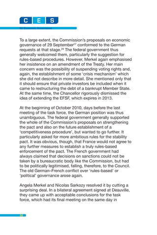 EU Economic Governance



To a large extent, the Commission’s proposals on economic
governance of 29 September27 conformed to the German
requests at that stage.28 The federal government thus
generally welcomed them, particularly the suggestion for
rules-based procedures. However, Merkel again emphasised
her insistence on an amendment of the Treaty. Her main
concern was the possibility of suspending voting rights and,
again, the establishment of some ‘crisis mechanism’ which
she did not describe in more detail. She mentioned only that
it should ensure that private investors be included when it
came to restructuring the debt of a bankrupt Member State.
At the same time, the Chancellor rigorously dismissed the
idea of extending the EFSF, which expires in 2013.

At the beginning of October 2010, days before the last
meeting of the task force, the German position was thus
unambiguous. The federal government generally supported
the whole of the Commission’s proposals on strengthening
the pact and also on the future establishment of a
‘competitiveness procedure’, but wanted to go further. It
particularly asked for more ambitious rules for the stability
pact. It was obvious, though, that France would not agree to
any further measures to establish a truly rules-based
enforcement of the pact. The French government had
always claimed that decisions on sanctions could not be
taken by a bureaucratic body like the Commission, but had
to be politically legitimised, falling, therefore, to the Council.
The old German–French conflict over ‘rules-based’ or
‘political’ governance arose again.

Angela Merkel and Nicolas Sarkozy resolved it by cutting a
surprising deal. In a bilateral agreement signed at Deauville,
they came up with acceptable conclusions for the task
force, which had its final meeting on the same day in


58
 