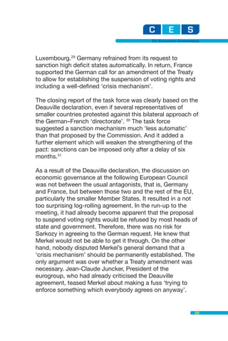 EU Economic Governance



Luxembourg.29 Germany refrained from its request to
sanction high deficit states automatically. In return, France
supported the German call for an amendment of the Treaty
to allow for establishing the suspension of voting rights and
including a well-defined ‘crisis mechanism’.

The closing report of the task force was clearly based on the
Deauville declaration, even if several representatives of
smaller countries protested against this bilateral approach of
the German–French ‘directorate’. 30 The task force
suggested a sanction mechanism much ‘less automatic’
than that proposed by the Commission. And it added a
further element which will weaken the strengthening of the
pact: sanctions can be imposed only after a delay of six
months.31

As a result of the Deauville declaration, the discussion on
economic governance at the following European Council
was not between the usual antagonists, that is, Germany
and France, but between those two and the rest of the EU,
particularly the smaller Member States. It resulted in a not
too surprising log-rolling agreement. In the run-up to the
meeting, it had already become apparent that the proposal
to suspend voting rights would be refused by most heads of
state and government. Therefore, there was no risk for
Sarkozy in agreeing to the German request. He knew that
Merkel would not be able to get it through. On the other
hand, nobody disputed Merkel’s general demand that a
‘crisis mechanism’ should be permanently established. The
only argument was over whether a Treaty amendment was
necessary. Jean-Claude Juncker, President of the
eurogroup, who had already criticised the Deauville
agreement, teased Merkel about making a fuss ‘trying to
enforce something which everybody agrees on anyway’.


                                                               59
 