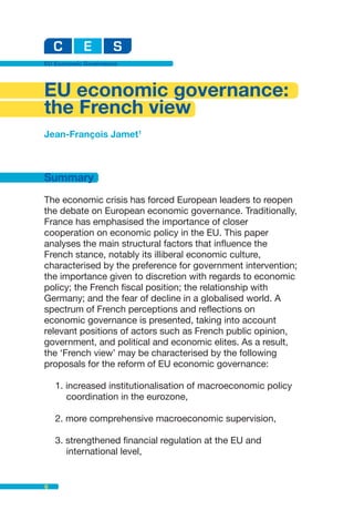 EU Economic Governance




EU economic governance:
the French view
Jean-François Jamet1



Summary
The economic crisis has forced European leaders to reopen
the debate on European economic governance. Traditionally,
France has emphasised the importance of closer
cooperation on economic policy in the EU. This paper
analyses the main structural factors that influence the
French stance, notably its illiberal economic culture,
characterised by the preference for government intervention;
the importance given to discretion with regards to economic
policy; the French fiscal position; the relationship with
Germany; and the fear of decline in a globalised world. A
spectrum of French perceptions and reflections on
economic governance is presented, taking into account
relevant positions of actors such as French public opinion,
government, and political and economic elites. As a result,
the ‘French view’ may be characterised by the following
proposals for the reform of EU economic governance:

    1. increased institutionalisation of macroeconomic policy
       coordination in the eurozone,

    2. more comprehensive macroeconomic supervision,

    3. strengthened financial regulation at the EU and
       international level,


6
 