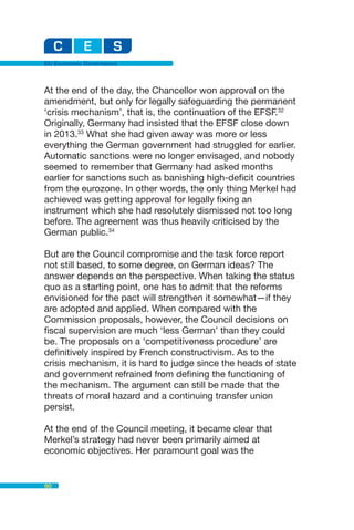 EU Economic Governance



At the end of the day, the Chancellor won approval on the
amendment, but only for legally safeguarding the permanent
‘crisis mechanism’, that is, the continuation of the EFSF.32
Originally, Germany had insisted that the EFSF close down
in 2013.33 What she had given away was more or less
everything the German government had struggled for earlier.
Automatic sanctions were no longer envisaged, and nobody
seemed to remember that Germany had asked months
earlier for sanctions such as banishing high-deficit countries
from the eurozone. In other words, the only thing Merkel had
achieved was getting approval for legally fixing an
instrument which she had resolutely dismissed not too long
before. The agreement was thus heavily criticised by the
German public.34

But are the Council compromise and the task force report
not still based, to some degree, on German ideas? The
answer depends on the perspective. When taking the status
quo as a starting point, one has to admit that the reforms
envisioned for the pact will strengthen it somewhat—if they
are adopted and applied. When compared with the
Commission proposals, however, the Council decisions on
fiscal supervision are much ‘less German’ than they could
be. The proposals on a ‘competitiveness procedure’ are
definitively inspired by French constructivism. As to the
crisis mechanism, it is hard to judge since the heads of state
and government refrained from defining the functioning of
the mechanism. The argument can still be made that the
threats of moral hazard and a continuing transfer union
persist.

At the end of the Council meeting, it became clear that
Merkel’s strategy had never been primarily aimed at
economic objectives. Her paramount goal was the


60
 