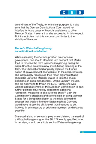 EU Economic Governance



amendment of the Treaty, for one clear purpose: to make
sure that the German Constitutional Court would not
interfere in future cases of financial assistance to other
Member States. It seems that she succeeded in this respect.
But it is not clear that this success contributes to the
stability of the euro.


Merkel’s Wirtschaftsregierung:
an institutional redefinition

When assessing the German position on economic
governance, one should also take into account that Merkel
tried to redefine the term Wirtschaftsregierung during the
crisis. She thus created a new (institutional) meaning of the
term. The Chancellor had originally rejected the French
notion of gouvernement économique. In the crisis, however,
she increasingly recognised the French argument that it
should be up to the Member States to take the crucial
decisions on crisis management. Unlike Sarkozy, though,
she did not intend to thwart the ECB. Rather, she was
worried about attempts of the European Commission to gain
further political influence by suggesting additional
‘European’ measures to deal with the crisis.35 Both the
Commission’s proposals and several calls of ailing Member
States for a European solution to the crisis seemed to
suggest that wealthy Member States such as Germany
would have to pay the bill. Merkel thus intended to get
involved in any measure of crisis management as directly as
possible.

She used a kind of semantic ploy when claiming the need of
a Wirtschaftsregierung for the EU.36 She only specified who,
in her view, should constitute such a Wirtschaftsregierung:


                                                              61
 