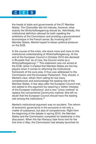EU Economic Governance



the heads of state and governments of the 27 Member
States. The Chancellor did not indicate, however, what
exactly the Wirtschaftsregierung should do. Admittedly, this
institutional definition allowed for both repelling the
ambitions of the Commission and avoiding a gouvernement
économique in the French sense. By involving all 27
Member States, Merkel hoped to lessen political pressure
on the ECB.

In the course of the crisis, she stuck more and more to this
institutional understanding of Wirtschaftsregierung. At the
end of the European Council in October 2010 she declared
in Brussels that ‘as of now, the Council works as a
Wirtschaftsregierung’.37 This statement was not aimed at
the ECB; rather it implied that Member States are the key
players when it comes to reforming the institutional
framework of the euro area. It thus was addressed to the
Commission and the European Parliament. They should, in
Merkel’s view, refrain from calling for too many
competencies and acknowledge the leading role of the
Member States. A few days after the European Council met,
she added to this argument by requiring a ‘better interplay
of the European institutions’ and a new ‘Union method’ to
replace the conventional Community method. She left no
doubt that the European Council should have the leading
role among the institutions.38

Merkel’s institutional argument was no accident. The reform
of economic governance in the eurozone is not only a
matter of substance, but also of competencies. Right from
the beginning of the debate in spring 2010, the Member
States and the Commission competed for leadership in this
discussion. When the Van Rompuy task force met for the
first time in May, the Commission had already launched its


62
 