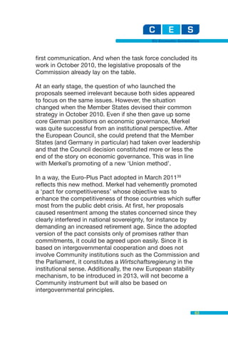 EU Economic Governance



first communication. And when the task force concluded its
work in October 2010, the legislative proposals of the
Commission already lay on the table.

At an early stage, the question of who launched the
proposals seemed irrelevant because both sides appeared
to focus on the same issues. However, the situation
changed when the Member States devised their common
strategy in October 2010. Even if she then gave up some
core German positions on economic governance, Merkel
was quite successful from an institutional perspective. After
the European Council, she could pretend that the Member
States (and Germany in particular) had taken over leadership
and that the Council decision constituted more or less the
end of the story on economic governance. This was in line
with Merkel’s promoting of a new ‘Union method’.

In a way, the Euro-Plus Pact adopted in March 201139
reflects this new method. Merkel had vehemently promoted
a ‘pact for competitiveness’ whose objective was to
enhance the competitiveness of those countries which suffer
most from the public debt crisis. At first, her proposals
caused resentment among the states concerned since they
clearly interfered in national sovereignty, for instance by
demanding an increased retirement age. Since the adopted
version of the pact consists only of promises rather than
commitments, it could be agreed upon easily. Since it is
based on intergovernmental cooperation and does not
involve Community institutions such as the Commission and
the Parliament, it constitutes a Wirtschaftsregierung in the
institutional sense. Additionally, the new European stability
mechanism, to be introduced in 2013, will not become a
Community instrument but will also be based on
intergovernmental principles.


                                                              63
 