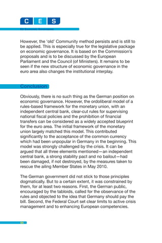 EU Economic Governance



However, the ‘old’ Community method persists and is still to
be applied. This is especially true for the legislative package
on economic governance. It is based on the Commission’s
proposals and is to be discussed by the European
Parliament and the Council (of Ministers). It remains to be
seen if the new structure of economic governance in the
euro area also changes the institutional interplay.


Conclusion
Obviously, there is no such thing as the German position on
economic governance. However, the ordoliberal model of a
rules-based framework for the monetary union, with an
independent central bank, clear-cut rules for supervising
national fiscal policies and the prohibition of financial
transfers can be considered as a widely accepted blueprint
for the euro area. The initial framework of the monetary
union largely matched this model. This contributed
significantly to the acceptance of the common currency
which had been unpopular in Germany in the beginning. This
model was strongly challenged by the crisis. It can be
argued that all three elements mentioned—an independent
central bank, a strong stability pact and no bailout—had
been damaged, if not destroyed, by the measures taken to
rescue the ailing Member States in May 2010.

The German government did not stick to those principles
dogmatically. But to a certain extent, it was constrained by
them, for at least two reasons. First, the German public,
encouraged by the tabloids, called for the observance of the
rules and objected to the idea that Germany should pay the
bill. Second, the Federal Court set clear limits to active crisis
management and to enhancing European competencies.


64
 