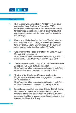 EU Economic Governance



Notes

1     This version was completed in April 2011. A previous
      version had been finalised in November 2010.
      Meanwhile, the European Council has decided upon a
      far-reaching package on economic governance. This
      version takes account of the most significant parts of
      the package.

2     Unless specified otherwise, the term ‘Treaty’ refers to
      the Treaty on the Functioning of the European Union,
      formerly the EC Treaty. Current rules on the currency
      union were already specified in the EC Treaty.

3     ‘Statement by the Heads of State of the Euro Area’, 25
      March 2010, accessed at
      http://www.consilium.europa.eu/uedocs/cms_data/doc
      s/pressdata/en/ec/113563.pdf on 20 August 2010.

4     ‘Déclaration des Chefs d’Etat et de Gouvernement de la
      Zone Euro’, 25 Mars 2010, accessed at
      http://www.consilium.europa.eu/uedocs/cms_data/doc
      s/pressdata/fr/ec/113564.pdf on 20 August 2010.

5     ‘Erklärung der Staats- und Regierungschefs der
      Mitgliedstaaten des Euro-Währungsgebiets’, 25 March
      2010, accessed at
      http://www.consilium.europa.eu/uedocs/cms_data/doc
      s/pressdata/de/ec/113566.pdf on 20 August 2010.

6     Interestingly enough, it was Jean-Claude Trichet, then a
      high official in the French Ministry for Economic and
      Financial affairs and today President of the ECB, who
      conceived the idea of gouvernement économique in the
      wake of the Maastricht Treaty.

66
 
