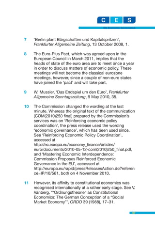 EU Economic Governance



7    ‘Berlin plant Bürgschaften und Kapitalspritzen’,
     Frankfurter Allgemeine Zeitung, 13 October 2008, 1.

8    The Euro-Plus Pact, which was agreed upon in the
     European Council in March 2011, implies that the
     heads of state of the euro area are to meet once a year
     in order to discuss matters of economic policy. These
     meetings will not become the classical eurozone
     meetings, however, since a couple of non-euro states
     have joined the ‘pact’ and will take part.

9    W. Mussler, ‘Das Endspiel um den Euro’, Frankfurter
     Allgemeine Sonntagszeitung, 9 May 2010, 35.

10   The Commission changed the wording at the last
     minute. Whereas the original text of the communication
     (COM(2010)250 final) prepared by the Commission’s
     services was on ‘Reinforcing economic policy
     coordination’, the press release used the wording
     ‘economic governance’, which has been used since.
     See ‘Reinforcing Economic Policy Coordination’,
     accessed at
     http://ec.europa.eu/economy_finance/articles/
     euro/documents/2010-05-12-com(2010)250_final.pdf,
     and ‘Mastering Economic Interdependence:
     Commission Proposes Reinforced Economic
     Governance in the EU’, accessed at
     http://europa.eu/rapid/pressReleasesAction.do?referen
     ce=IP/10/561, both on 4 November 2010.

11   However, its affinity to constitutional economics was
     recognised internationally at a rather early stage. See V.
     Vanberg, ‘“Ordnungstheorie” as Constitutional
     Economics: The German Conception of a “Social
     Market Economy”’, ORDO 39 (1988), 17–31.

                                                               67
 