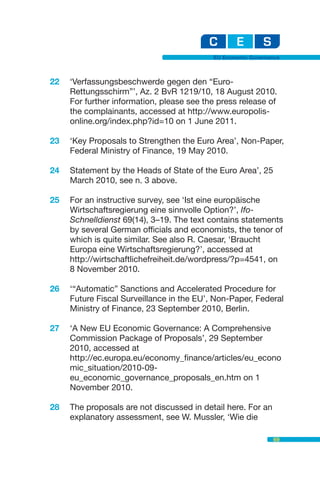 EU Economic Governance



22   ‘Verfassungsbeschwerde gegen den “Euro-
     Rettungsschirm”’, Az. 2 BvR 1219/10, 18 August 2010.
     For further information, please see the press release of
     the complainants, accessed at http://www.europolis-
     online.org/index.php?id=10 on 1 June 2011.

23   ‘Key Proposals to Strengthen the Euro Area’, Non-Paper,
     Federal Ministry of Finance, 19 May 2010.

24   Statement by the Heads of State of the Euro Area’, 25
     March 2010, see n. 3 above.

25   For an instructive survey, see ‘Ist eine europäische
     Wirtschaftsregierung eine sinnvolle Option?’, Ifo-
     Schnelldienst 69(14), 3–19. The text contains statements
     by several German officials and economists, the tenor of
     which is quite similar. See also R. Caesar, ‘Braucht
     Europa eine Wirtschaftsregierung?’, accessed at
     http://wirtschaftlichefreiheit.de/wordpress/?p=4541, on
     8 November 2010.

26   ‘“Automatic” Sanctions and Accelerated Procedure for
     Future Fiscal Surveillance in the EU’, Non-Paper, Federal
     Ministry of Finance, 23 September 2010, Berlin.

27   ‘A New EU Economic Governance: A Comprehensive
     Commission Package of Proposals’, 29 September
     2010, accessed at
     http://ec.europa.eu/economy_finance/articles/eu_econo
     mic_situation/2010-09-
     eu_economic_governance_proposals_en.htm on 1
     November 2010.

28   The proposals are not discussed in detail here. For an
     explanatory assessment, see W. Mussler, ‘Wie die

                                                              69
 