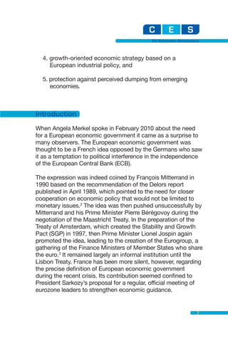 EU Economic Governance



  4. growth-oriented economic strategy based on a
     European industrial policy, and

  5. protection against perceived dumping from emerging
     economies.



Introduction
When Angela Merkel spoke in February 2010 about the need
for a European economic government it came as a surprise to
many observers. The European economic government was
thought to be a French idea opposed by the Germans who saw
it as a temptation to political interference in the independence
of the European Central Bank (ECB).

The expression was indeed coined by François Mitterrand in
1990 based on the recommendation of the Delors report
published in April 1989, which pointed to the need for closer
cooperation on economic policy that would not be limited to
monetary issues.2 The idea was then pushed unsuccessfully by
Mitterrand and his Prime Minister Pierre Bérégovoy during the
negotiation of the Maastricht Treaty. In the preparation of the
Treaty of Amsterdam, which created the Stability and Growth
Pact (SGP) in 1997, then Prime Minister Lionel Jospin again
promoted the idea, leading to the creation of the Eurogroup, a
gathering of the Finance Ministers of Member States who share
the euro.3 It remained largely an informal institution until the
Lisbon Treaty. France has been more silent, however, regarding
the precise definition of European economic government
during the recent crisis. Its contribution seemed confined to
President Sarkozy’s proposal for a regular, official meeting of
eurozone leaders to strengthen economic guidance.


                                                                7
 
