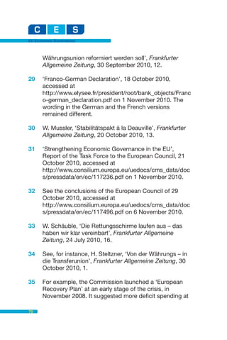 EU Economic Governance



      Währungsunion reformiert werden soll’, Frankfurter
      Allgemeine Zeitung, 30 September 2010, 12.

29    ‘Franco-German Declaration’, 18 October 2010,
      accessed at
      http://www.elysee.fr/president/root/bank_objects/Franc
      o-german_declaration.pdf on 1 November 2010. The
      wording in the German and the French versions
      remained different.

30    W. Mussler, ‘Stabilitätspakt à la Deauville’, Frankfurter
      Allgemeine Zeitung, 20 October 2010, 13.

31    ‘Strengthening Economic Governance in the EU’,
      Report of the Task Force to the European Council, 21
      October 2010, accessed at
      http://www.consilium.europa.eu/uedocs/cms_data/doc
      s/pressdata/en/ec/117236.pdf on 1 November 2010.

32    See the conclusions of the European Council of 29
      October 2010, accessed at
      http://www.consilium.europa.eu/uedocs/cms_data/doc
      s/pressdata/en/ec/117496.pdf on 6 November 2010.

33    W. Schäuble‚ ‘Die Rettungsschirme laufen aus – das
      haben wir klar vereinbart’, Frankfurter Allgemeine
      Zeitung, 24 July 2010, 16.

34    See, for instance, H. Steltzner, ‘Von der Währungs – in
      die Transferunion’, Frankfurter Allgemeine Zeitung, 30
      October 2010, 1.

35    For example, the Commission launched a ‘European
      Recovery Plan’ at an early stage of the crisis, in
      November 2008. It suggested more deficit spending at

70
 