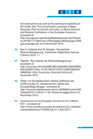 EU Economic Governance



     the national level as well as the premature exploiting of
     EU funds. See ‘The Commission Launches a Major
     Recovery Plan for Growth and Jobs, to Boost Demand
     and Restore Confidence in the European Economy’,
     accessed at
     http://europa.eu/rapid/pressReleasesAction.do?referen
     ce=IP/08/1771&format=HTML&aged=0&language=EN&
     guiLanguage=de, on 6 November 2010.

36   See H. Kafsack and W. Mussler, ‘Wundertüte
     Wirtschaftsregierung’, Frankfurter Allgemeine Zeitung,
     3 March 2010, 11.

37   ‘Merkel: “Rat arbeitet als Wirtschaftsregierung”’,
     accessed at
     http://www.faz.net/s/Rub99C3EECA60D84C08AD6B3E
     60C4EA807F/Doc~E1AC7BFCC122C41E9B72B3A457
     A9BAD93~ATpl~Ecommon~Scontent.html on 6
     November 2010.

38   ‘Rede von Bundeskanzlerin Merkel anlässlich der
     Eröffnung des 61. akademischen Jahres des
     Europakollegs Brügge’, accessed at
     http://www.bundeskanzlerin.de/nn_683608/Content/DE
     /Rede/2010/11/2010-11-02-merkel-bruegge.html on 6
     November 2010.

39   Conclusions of the European Council on 24–5 March,
     2011, accessed at
     http://www.consilium.europa.eu/uedocs/cms_data/doc
     s/pressdata/en/ec/120296.pdf on 4 April 2011.




                                                               71
 
