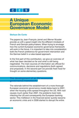 EU Economic Governance




A Unique
European Economic
Governance Model
Stefaan De Corte

The papers by Jean-François Jamet and Werner Mussler
provide us with a good insight into the different mindsets of
French and German policymakers. When trying to envisage
how the current European economic governance framework
will work in the future, it is important to take into consideration
both the French preference for government intervention and
the German belief in a rules-based approach.

In the first part of this contribution, we give an overview of
what has been decided so far and what is still being
negotiated. The main sources of information are official EU
communications, decisions and regulations (both agreed
and proposed). In the second part we provide fresh food for
thought on some elementary questions.


The development of an EU economic
governance framework

The rationale behind the establishment of a more thorough
European economic governance model dates back to 2007,
when the housing crisis spread throughout the US. With root
causes much earlier than 2007, the problems took hold,
infecting the US and consequently the European banking
sector. This meltdown in the financial sector quickly became
an economic crisis and in 2008 started to disrupt the entire


74
 