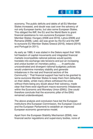 EU Economic Governance



economy. The public deficits and debts of all EU Member
States increased, and doubt was cast over the solvency of
not only European banks, but also some European States.
This obliged the IMF, the EU and the World Bank to grant
financial assistance to non-eurozone European Union
Member States: Hungary (2008 and 2010), Latvia (2009) and
Romania (2009). Later, aid was given by the EU and the IMF
to eurozone EU Member States Greece (2010), Ireland (2010)
and Portugal (in 2011).

As early as 1989, it was stated in the Delors report that ‘With
full freedom of capital movements and integrated financial
markets incompatible national policies would quickly
translate into exchange rate tensions and put an increasing
and undue burden on monetary policy . . . . In particular,
uncoordinated and divergent national budgetary policies
would undermine monetary stability and generate
imbalances in the real and financial sectors of the
Community’.1 That financial support has had to be granted to
some eurozone Member States to keep them from defaulting
on their debts, whilst many others withstood the crisis
without there being any doubt about their solvency, made
clear that there exist significant macro-economic imbalances
within the Economic and Monetary Union (EMU). One could
therefore conclude that the economic pillar of the EMU
remained underdeveloped.

The above analysis and conclusion have led the European
institutions (the European Commission, the European Council
and the European Parliament) to establish an improved
European economic governance model.

Apart from the European Stability Mechanism (ESM), new
financial sector regulations and supervisory bodies, none of


                                                                75
 