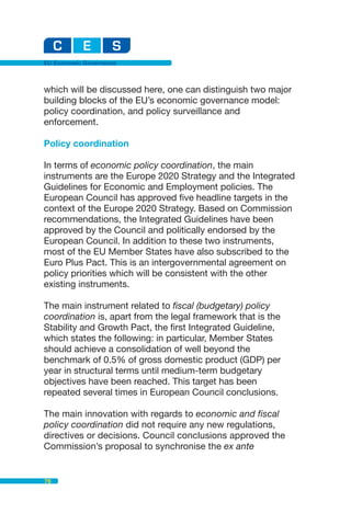EU Economic Governance



which will be discussed here, one can distinguish two major
building blocks of the EU’s economic governance model:
policy coordination, and policy surveillance and
enforcement.

Policy coordination

In terms of economic policy coordination, the main
instruments are the Europe 2020 Strategy and the Integrated
Guidelines for Economic and Employment policies. The
European Council has approved five headline targets in the
context of the Europe 2020 Strategy. Based on Commission
recommendations, the Integrated Guidelines have been
approved by the Council and politically endorsed by the
European Council. In addition to these two instruments,
most of the EU Member States have also subscribed to the
Euro Plus Pact. This is an intergovernmental agreement on
policy priorities which will be consistent with the other
existing instruments.

The main instrument related to fiscal (budgetary) policy
coordination is, apart from the legal framework that is the
Stability and Growth Pact, the first Integrated Guideline,
which states the following: in particular, Member States
should achieve a consolidation of well beyond the
benchmark of 0.5% of gross domestic product (GDP) per
year in structural terms until medium-term budgetary
objectives have been reached. This target has been
repeated several times in European Council conclusions.

The main innovation with regards to economic and fiscal
policy coordination did not require any new regulations,
directives or decisions. Council conclusions approved the
Commission’s proposal to synchronise the ex ante


76
 