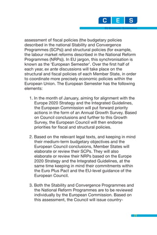 EU Economic Governance



assessment of fiscal policies (the budgetary policies
described in the national Stability and Convergence
Programmes (SCPs)) and structural policies (for example,
the labour market reforms described in the National Reform
Programmes (NRPs)). In EU jargon, this synchronisation is
known as the ‘European Semester’. Over the first half of
each year, ex ante discussions will take place on the
structural and fiscal policies of each Member State, in order
to coordinate more precisely economic policies within the
European Union. The European Semester has the following
elements:

  1. In the month of January, aiming for alignment with the
     Europe 2020 Strategy and the Integrated Guidelines,
     the European Commission will put forward priority
     actions in the form of an Annual Growth Survey. Based
     on Council conclusions and further to this Growth
     Survey, the European Council will then endorse
     priorities for fiscal and structural policies.

  2. Based on the relevant legal texts, and keeping in mind
     their medium-term budgetary objectives and the
     European Council conclusions, Member States will
     elaborate or review their SCPs. They will also
     elaborate or review their NRPs based on the Europe
     2020 Strategy and the Integrated Guidelines, at the
     same time keeping in mind their commitments within
     the Euro Plus Pact and the EU-level guidance of the
     European Council.

  3. Both the Stability and Convergence Programmes and
     the National Reform Programmes are to be reviewed
     individually by the European Commission. Based on
     this assessment, the Council will issue country-


                                                              77
 