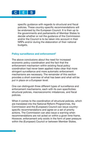 EU Economic Governance



      specific guidance with regards to structural and fiscal
      policies. These country-specific recommendations will
      be endorsed by the European Council. It is then up to
      the governments and parliaments of Member States to
      decide whether or not the guidance of the Commission
      and/or the Council is to be taken into account in their
      NRPs and/or during the elaboration of their national
      budgets.


Policy surveillance and enforcement2

The above conclusions about the need for increased
economic policy coordination and the fact that the
enforcement mechanism within existing fiscal policy
coordination had never been applied make clear that more
stringent surveillance and more automatic enforcement
mechanisms are necessary. The remainder of this section
provides a short overview of what has been and what will be
put in place on a European level.

One can distinguish three different types of surveillance and
enforcement mechanisms, each with its own specificities:
structural policies, macroeconomic imbalances, and fiscal
policies.

When it comes to the coordination of structural policies, which
are translated into the National Reform Programmes, the
Commission and the (European) Council can issue country-
specific recommendations and agree on a set of priority
actions. The Commission can also issue a warning when
recommendations are not acted on within a given time frame.
However, enforcement only exists in the form of peer pressure
within the (European) Council or between Member States.


78
 