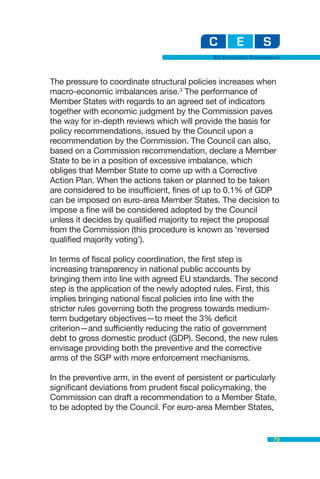 EU Economic Governance



The pressure to coordinate structural policies increases when
macro-economic imbalances arise.3 The performance of
Member States with regards to an agreed set of indicators
together with economic judgment by the Commission paves
the way for in-depth reviews which will provide the basis for
policy recommendations, issued by the Council upon a
recommendation by the Commission. The Council can also,
based on a Commission recommendation, declare a Member
State to be in a position of excessive imbalance, which
obliges that Member State to come up with a Corrective
Action Plan. When the actions taken or planned to be taken
are considered to be insufficient, fines of up to 0.1% of GDP
can be imposed on euro-area Member States. The decision to
impose a fine will be considered adopted by the Council
unless it decides by qualified majority to reject the proposal
from the Commission (this procedure is known as ‘reversed
qualified majority voting’).

In terms of fiscal policy coordination, the first step is
increasing transparency in national public accounts by
bringing them into line with agreed EU standards. The second
step is the application of the newly adopted rules. First, this
implies bringing national fiscal policies into line with the
stricter rules governing both the progress towards medium-
term budgetary objectives—to meet the 3% deficit
criterion—and sufficiently reducing the ratio of government
debt to gross domestic product (GDP). Second, the new rules
envisage providing both the preventive and the corrective
arms of the SGP with more enforcement mechanisms.

In the preventive arm, in the event of persistent or particularly
significant deviations from prudent fiscal policymaking, the
Commission can draft a recommendation to a Member State,
to be adopted by the Council. For euro-area Member States,


                                                                 79
 