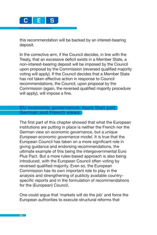 EU Economic Governance



this recommendation will be backed by an interest-bearing
deposit.

In the corrective arm, if the Council decides, in line with the
Treaty, that an excessive deficit exists in a Member State, a
non-interest-bearing deposit will be imposed by the Council
upon proposal by the Commission (reversed qualified majority
voting will apply). If the Council decides that a Member State
has not taken effective action in response to Council
recommendations, the Council, upon proposal by the
Commission (again, the reversed qualified majority procedure
will apply), will impose a fine.


EU economic governance: more than just
German and French views

The first part of this chapter showed that what the European
institutions are putting in place is neither the French nor the
German view on economic governance, but a unique
European economic governance model. It is true that the
European Council has taken on a more significant role in
giving guidance and endorsing recommendations, the
ultimate example of this being the intergovernmental Euro
Plus Pact. But a more rules-based approach is also being
introduced, with the European Council often voting by
reversed qualified majority. Even so, the European
Commission has its own important role to play in the
analysis and strengthening of publicly available country-
specific reports and in the formulation of recommendations
for the (European) Council.

One could argue that ‘markets will do the job’ and force the
European authorities to execute structural reforms that


80
 