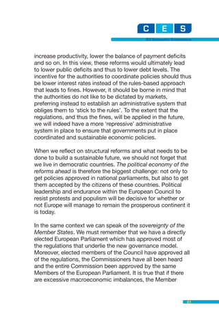 EU Economic Governance



increase productivity, lower the balance of payment deficits
and so on. In this view, these reforms would ultimately lead
to lower public deficits and thus to lower debt levels. The
incentive for the authorities to coordinate policies should thus
be lower interest rates instead of the rules-based approach
that leads to fines. However, it should be borne in mind that
the authorities do not like to be dictated by markets,
preferring instead to establish an administrative system that
obliges them to ‘stick to the rules’. To the extent that the
regulations, and thus the fines, will be applied in the future,
we will indeed have a more ‘repressive’ administrative
system in place to ensure that governments put in place
coordinated and sustainable economic policies.

When we reflect on structural reforms and what needs to be
done to build a sustainable future, we should not forget that
we live in democratic countries. The political economy of the
reforms ahead is therefore the biggest challenge: not only to
get policies approved in national parliaments, but also to get
them accepted by the citizens of these countries. Political
leadership and endurance within the European Council to
resist protests and populism will be decisive for whether or
not Europe will manage to remain the prosperous continent it
is today.

In the same context we can speak of the sovereignty of the
Member States. We must remember that we have a directly
elected European Parliament which has approved most of
the regulations that underlie the new governance model.
Moreover, elected members of the Council have approved all
of the regulations, the Commissioners have all been heard
and the entire Commission been approved by the same
Members of the European Parliament. It is true that if there
are excessive macroeconomic imbalances, the Member


                                                                81
 