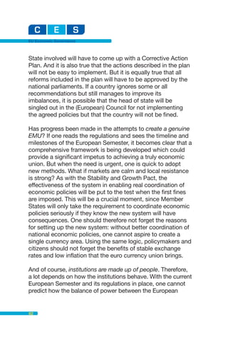 EU Economic Governance



State involved will have to come up with a Corrective Action
Plan. And it is also true that the actions described in the plan
will not be easy to implement. But it is equally true that all
reforms included in the plan will have to be approved by the
national parliaments. If a country ignores some or all
recommendations but still manages to improve its
imbalances, it is possible that the head of state will be
singled out in the (European) Council for not implementing
the agreed policies but that the country will not be fined.

Has progress been made in the attempts to create a genuine
EMU? If one reads the regulations and sees the timeline and
milestones of the European Semester, it becomes clear that a
comprehensive framework is being developed which could
provide a significant impetus to achieving a truly economic
union. But when the need is urgent, one is quick to adopt
new methods. What if markets are calm and local resistance
is strong? As with the Stability and Growth Pact, the
effectiveness of the system in enabling real coordination of
economic policies will be put to the test when the first fines
are imposed. This will be a crucial moment, since Member
States will only take the requirement to coordinate economic
policies seriously if they know the new system will have
consequences. One should therefore not forget the reasons
for setting up the new system: without better coordination of
national economic policies, one cannot aspire to create a
single currency area. Using the same logic, policymakers and
citizens should not forget the benefits of stable exchange
rates and low inflation that the euro currency union brings.

And of course, institutions are made up of people. Therefore,
a lot depends on how the institutions behave. With the current
European Semester and its regulations in place, one cannot
predict how the balance of power between the European


82
 