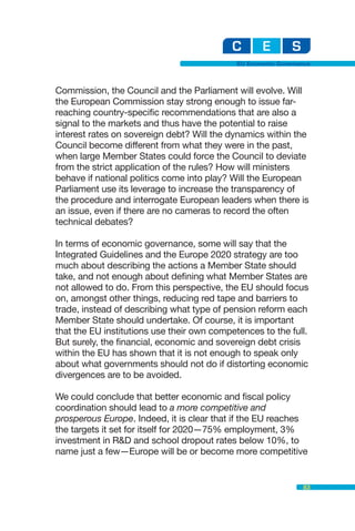 EU Economic Governance



Commission, the Council and the Parliament will evolve. Will
the European Commission stay strong enough to issue far-
reaching country-specific recommendations that are also a
signal to the markets and thus have the potential to raise
interest rates on sovereign debt? Will the dynamics within the
Council become different from what they were in the past,
when large Member States could force the Council to deviate
from the strict application of the rules? How will ministers
behave if national politics come into play? Will the European
Parliament use its leverage to increase the transparency of
the procedure and interrogate European leaders when there is
an issue, even if there are no cameras to record the often
technical debates?

In terms of economic governance, some will say that the
Integrated Guidelines and the Europe 2020 strategy are too
much about describing the actions a Member State should
take, and not enough about defining what Member States are
not allowed to do. From this perspective, the EU should focus
on, amongst other things, reducing red tape and barriers to
trade, instead of describing what type of pension reform each
Member State should undertake. Of course, it is important
that the EU institutions use their own competences to the full.
But surely, the financial, economic and sovereign debt crisis
within the EU has shown that it is not enough to speak only
about what governments should not do if distorting economic
divergences are to be avoided.

We could conclude that better economic and fiscal policy
coordination should lead to a more competitive and
prosperous Europe. Indeed, it is clear that if the EU reaches
the targets it set for itself for 2020—75% employment, 3%
investment in R&D and school dropout rates below 10%, to
name just a few—Europe will be or become more competitive


                                                                83
 