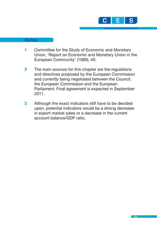 EU Economic Governance



Notes

1   Committee for the Study of Economic and Monetary
    Union, ‘Report on Economic and Monetary Union in the
    European Community’ (1989), 40.

2   The main sources for this chapter are the regulations
    and directives proposed by the European Commission
    and currently being negotiated between the Council,
    the European Commission and the European
    Parliament. Final agreement is expected in September
    2011.

3   Although the exact indicators still have to be decided
    upon, potential indicators would be a strong decrease
    in export market sales or a decrease in the current
    account balance/GDP ratio.




                                                             85
 