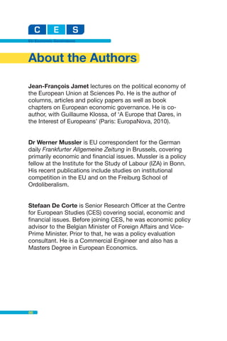 EU Economic Governance




About the Authors

Jean-François Jamet lectures on the political economy of
the European Union at Sciences Po. He is the author of
columns, articles and policy papers as well as book
chapters on European economic governance. He is co-
author, with Guillaume Klossa, of ‘A Europe that Dares, in
the Interest of Europeans’ (Paris: EuropaNova, 2010).


Dr Werner Mussler is EU correspondent for the German
daily Frankfurter Allgemeine Zeitung in Brussels, covering
primarily economic and financial issues. Mussler is a policy
fellow at the Institute for the Study of Labour (IZA) in Bonn.
His recent publications include studies on institutional
competition in the EU and on the Freiburg School of
Ordoliberalism.


Stefaan De Corte is Senior Research Officer at the Centre
for European Studies (CES) covering social, economic and
financial issues. Before joining CES, he was economic policy
advisor to the Belgian Minister of Foreign Affairs and Vice-
Prime Minister. Prior to that, he was a policy evaluation
consultant. He is a Commercial Engineer and also has a
Masters Degree in European Economics.




86
 
