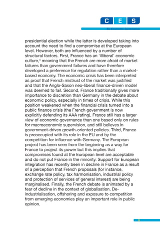 EU Economic Governance



presidential election while the latter is developed taking into
account the need to find a compromise at the European
level. However, both are influenced by a number of
structural factors. First, France has an ‘illiberal’ economic
culture,4 meaning that the French are more afraid of market
failures than government failures and have therefore
developed a preference for regulation rather than a market-
based economy. The economic crisis has been interpreted
as proof that French mistrust of the market was justified
and that the Anglo-Saxon neo-liberal finance-driven model
was deemed to fail. Second, France traditionally gives more
importance to discretion than Germany in the debate about
economic policy, especially in times of crisis. While this
position weakened when the financial crisis turned into a
public finance crisis (the French government is now
explicitly defending its AAA rating), France still has a larger
view of economic governance than one based only on rules
for macroeconomic supervision, and still believes in
government-driven growth-oriented policies. Third, France
is preoccupied with its role in the EU and by the
competition for influence with Germany. The European
project has been seen from the beginning as a way for
France to project its power but this implies that
compromises found at the European level are acceptable
and do not put France in the minority. Support for European
integration has recently been in decline in France as a result
of a perception that French proposals (for instance,
exchange rate policy, tax harmonisation, industrial policy
and protection of services of general interest) are being
marginalised. Finally, the French debate is animated by a
fear of decline in the context of globalisation. De-
industrialisation, offshoring and exposure to competition
from emerging economies play an important role in public
opinion.


                                                                 9
 
