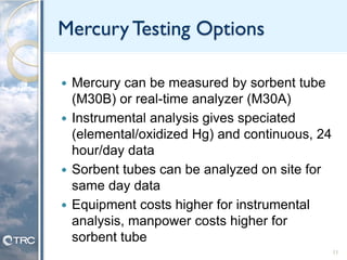 Mercury Testing Options
 Mercury can be measured by sorbent tube
(M30B) or real-time analyzer (M30A)
 Instrumental analysis gives speciated
(elemental/oxidized Hg) and continuous, 24
hour/day data
 Sorbent tubes can be analyzed on site for
same day data
 Equipment costs higher for instrumental
analysis, manpower costs higher for
sorbent tube
11
 
