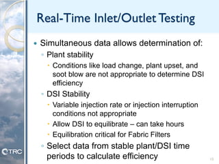 Real-Time Inlet/Outlet Testing
 Simultaneous data allows determination of:
◦ Plant stability
 Conditions like load change, plant upset, and
soot blow are not appropriate to determine DSI
efficiency
◦ DSI Stability
 Variable injection rate or injection interruption
conditions not appropriate
 Allow DSI to equilibrate – can take hours
 Equilibration critical for Fabric Filters
◦ Select data from stable plant/DSI time
periods to calculate efficiency 12
 