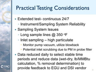 Practical Testing Considerations
 Extended test- continuous 24/7
◦ Instrument/Sampling System Reliability
 Sampling System Issues
◦ Long sample lines @ 350 oF
◦ Inlet sampling – high particulate
 Monitor pump vacuum, utilize blowback
 Potential inlet scrubbing due to PM in probe filter
 Data reduced daily to select stable time
periods and reduce data (wet-dry, lb/MMBtu
calculation, % removal determination) to
provide feedback to EGU and DSI vendor 21
 