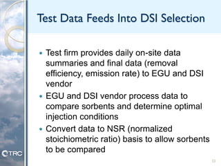 Test Data Feeds Into DSI Selection
 Test firm provides daily on-site data
summaries and final data (removal
efficiency, emission rate) to EGU and DSI
vendor
 EGU and DSI vendor process data to
compare sorbents and determine optimal
injection conditions
 Convert data to NSR (normalized
stoichiometric ratio) basis to allow sorbents
to be compared
22
 