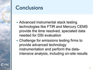 Conclusions
 Advanced instrumental stack testing
technologies like FTIR and Mercury CEMS
provide the time resolved, speciated data
needed for DSI evaluation
 Challenge for emissions testing firms to
provide advanced technology
instrumentation and perform the data-
intensive analysis, including on-site results
24
 