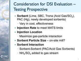 Consideration for DSI Evaluation –
Testing Prospective
 Sorbent (Lime, SBC, Trona (Acid Gas/SO2),
PAC (Hg), newly developed sorbents)
◦ Vary in cost, effectiveness
 Injection Rate to meet MATS limits
 Injection Location
◦ Maximize gas-particle interaction
 Sorbent Particle Size – on-site mill?
 Sorbent Interaction
◦ Sorbent-Sorbent (PAC/Acid Gas Sorbents)
◦ NH3/SO3 added to gas stream
3
 