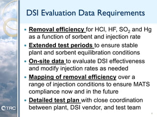 DSI Evaluation Data Requirements
 Removal efficiency for HCl, HF, SO2 and Hg
as a function of sorbent and injection rate
 Extended test periods to ensure stable
plant and sorbent equilibration conditions
 On-site data to evaluate DSI effectiveness
and modify injection rates as needed
 Mapping of removal efficiency over a
range of injection conditions to ensure MATS
compliance now and in the future
 Detailed test plan with close coordination
between plant, DSI vendor, and test team
4
 