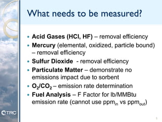 What needs to be measured?
 Acid Gases (HCl, HF) – removal efficiency
 Mercury (elemental, oxidized, particle bound)
– removal efficiency
 Sulfur Dioxide - removal efficiency
 Particulate Matter – demonstrate no
emissions impact due to sorbent
 O2/CO2 – emission rate determination
 Fuel Analysis – F Factor for lb/MMBtu
emission rate (cannot use ppmin vs ppmout)
5
 