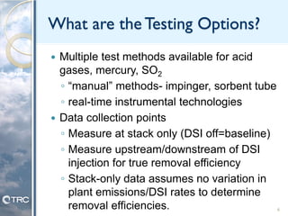 What are the Testing Options?
 Multiple test methods available for acid
gases, mercury, SO2
◦ “manual” methods- impinger, sorbent tube
◦ real-time instrumental technologies
 Data collection points
◦ Measure at stack only (DSI off=baseline)
◦ Measure upstream/downstream of DSI
injection for true removal efficiency
◦ Stack-only data assumes no variation in
plant emissions/DSI rates to determine
removal efficiencies. 6
 