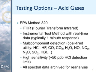 Testing Options – Acid Gases
 EPA Method 320
◦ FTIR (Fourier Transform Infrared)
◦ Instrumental Test Method with real-time
data (typically 1 minute response)
◦ Multicomponent detection (coal-fired
utility: HCl, HF, CO, CO2, H2O, NO, NO2,
N2O, SO2, HBr…)
◦ High sensitivity (~50 ppb HCl detection
limit)
◦ All spectral data archived for reanalysis
9
 