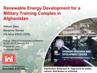 US Army Corps of Engineers
BUILDING STRONG®
Renewable Energy Development for a
Military Training Complex in
Afghanistan
William Stein
Benjamin Barnes
US Army ERDC-CERL
Energy, Utility & Environment Conference
(EUEC 2012), Session K-3
Phoenix AZ USA
31 January 2012
Distribution Statement A - Approved for public
release; distribution is unlimited.
 
