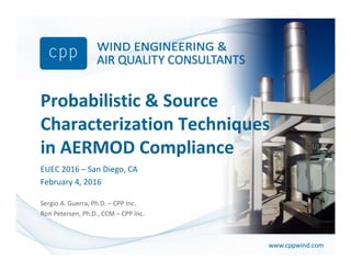 www.cppwind.comwww.cppwind.com
Probabilistic & Source 
Characterization Techniques 
in AERMOD Compliance
EUEC 2016 – San Diego, CA
February 4, 2016
June 24, 2015
Sergio A. Guerra, Ph.D. – CPP Inc.
Ron Petersen, Ph.D., CCM – CPP Inc.
 
