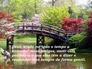 Deus, ajude-me todo o tempo a entender meus amigos, ouvir com paciência o que eles têm a dizer e responder-lhes sempre de forma gentil. 