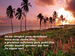 Dê-me coragem para reconhecer  meus erros contra eles,  e grandeza suficiente para pedir-lhes  perdão quando perceber que lhes  fiz algum mal. 