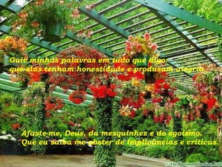 Guie minhas palavras em tudo que digo: que elas tenham honestidade e produzam alegria. Afaste-me, Deus, da mesquinhez e do egoísmo. Que eu saiba me abster de implicâncias e críticas. 