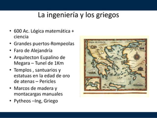 La ingeniería y los griegos
• 600 Ac. Lógica matemática +
ciencia
• Grandes puertos-Rompeolas
• Faro de Alejandría
• Arquitecton Eupalino de
Megara – Tunel de 1Km
• Templos , santuarios y
estatuas en la edad de oro
de atenas – Pericles
• Marcos de madera y
montacargas manuales
• Pytheos –Ing, Griego
 
