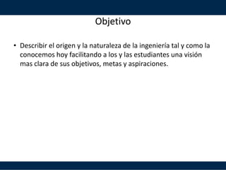 Objetivo
• Describir el origen y la naturaleza de la ingeniería tal y como la
conocemos hoy facilitando a los y las estudiantes una visión
mas clara de sus objetivos, metas y aspiraciones.
 