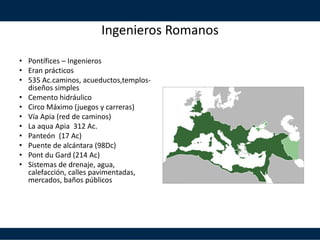 Ingenieros Romanos
• Pontífices – Ingenieros
• Eran prácticos
• 535 Ac.caminos, acueductos,templos-
diseños simples
• Cemento hidráulico
• Circo Máximo (juegos y carreras)
• Vía Apia (red de caminos)
• La aqua Apia 312 Ac.
• Panteón (17 Ac)
• Puente de alcántara (98Dc)
• Pont du Gard (214 Ac)
• Sistemas de drenaje, agua,
calefacción, calles pavimentadas,
mercados, baños públicos
 
